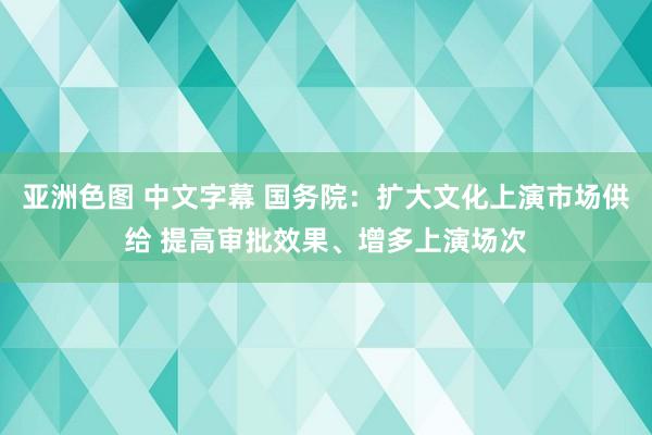 亚洲色图 中文字幕 国务院：扩大文化上演市场供给 提高审批效果、增多上演场次