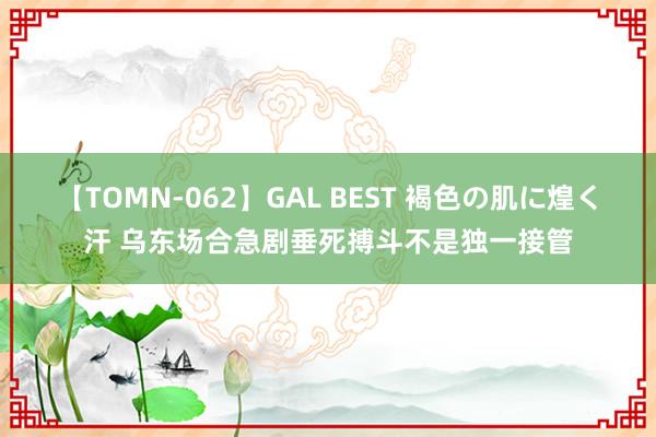 【TOMN-062】GAL BEST 褐色の肌に煌く汗 乌东场合急剧垂死搏斗不是独一接管