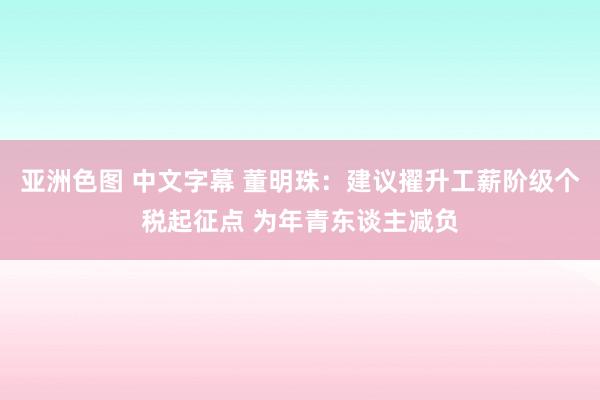 亚洲色图 中文字幕 董明珠：建议擢升工薪阶级个税起征点 为年青东谈主减负