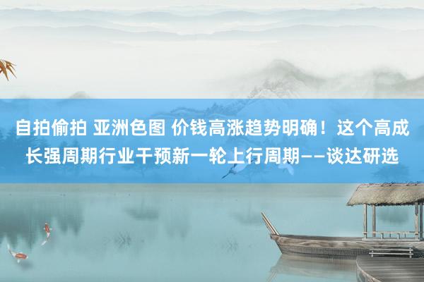 自拍偷拍 亚洲色图 价钱高涨趋势明确！这个高成长强周期行业干预新一轮上行周期——谈达研选