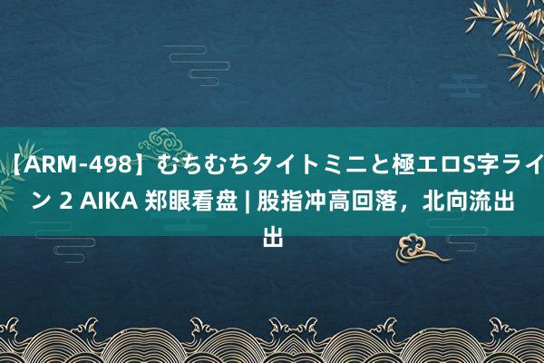 【ARM-498】むちむちタイトミニと極エロS字ライン 2 AIKA 郑眼看盘 | 股指冲高回落，北向流出