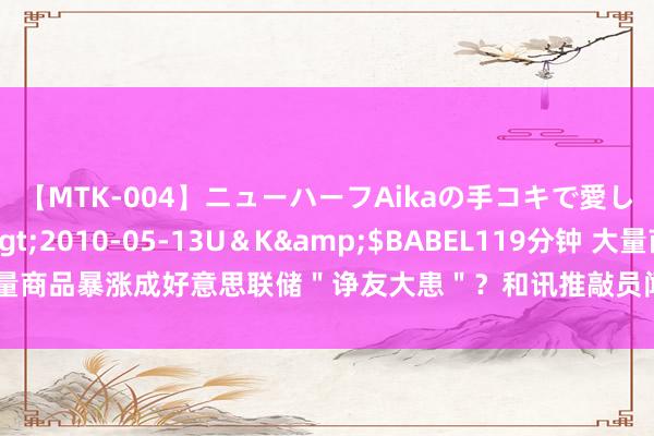 【MTK-004】ニューハーフAikaの手コキで愛して…。</a>2010-05-13U＆K&$BABEL119分钟 大量商品暴涨成好意思联储＂诤友大患＂？和讯推敲员闻国年：周期股后市重心看它