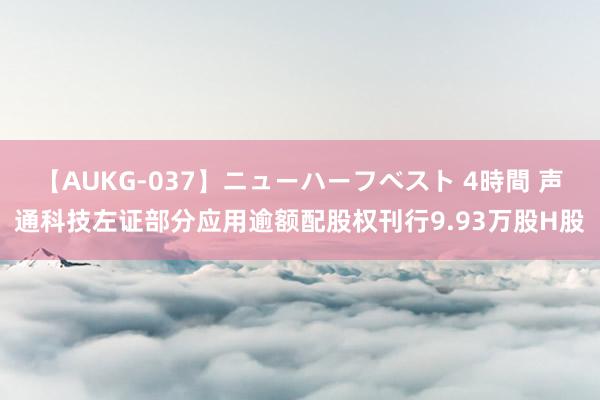 【AUKG-037】ニューハーフベスト 4時間 声通科技左证部分应用逾额配股权刊行9.93万股H股