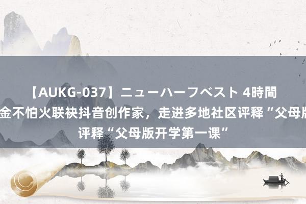 【AUKG-037】ニューハーフベスト 4時間 东谈主大磨真金不怕火联袂抖音创作家，走进多地社区评释“父母版开学第一课”