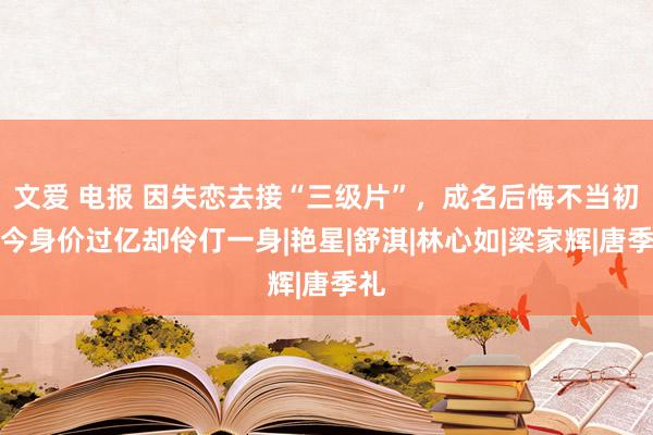 文爱 电报 因失恋去接“三级片”，成名后悔不当初，今身价过亿却伶仃一身|艳星|舒淇|林心如|梁家辉|唐季礼