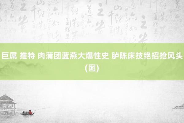 巨屌 推特 肉蒲团蓝燕大爆性史 胪陈床技绝招抢风头(图)