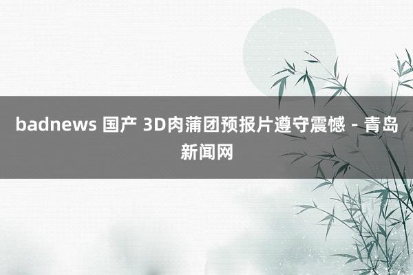 badnews 国产 3D肉蒲团预报片遵守震憾－青岛新闻网