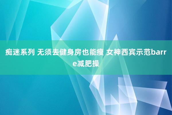 痴迷系列 无须去健身房也能瘦 女神西宾示范barre减肥操