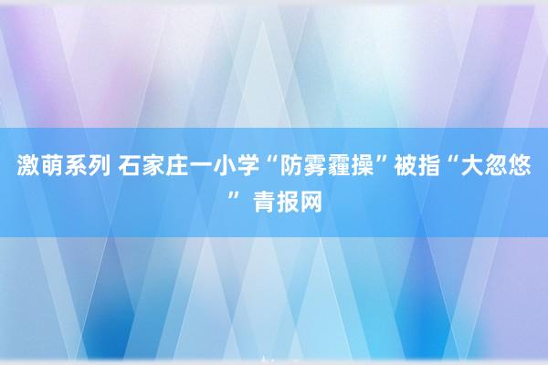 激萌系列 石家庄一小学“防雾霾操”被指“大忽悠” 青报网