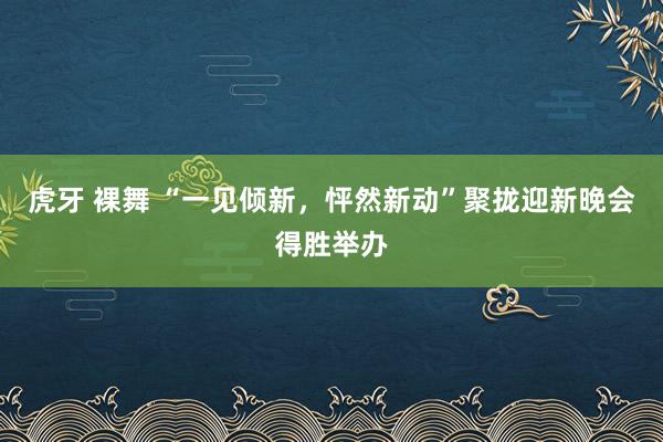 虎牙 裸舞 “一见倾新，怦然新动”聚拢迎新晚会得胜举办