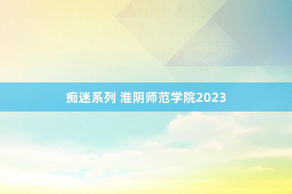 痴迷系列 淮阴师范学院2023