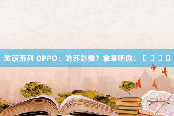 激萌系列 OPPO：哈苏影像？拿来吧你！ ​​​​