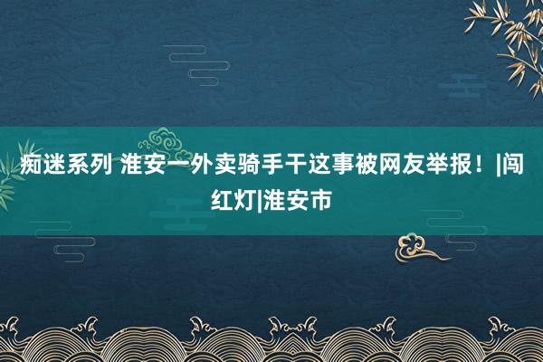 痴迷系列 淮安一外卖骑手干这事被网友举报！|闯红灯|淮安市