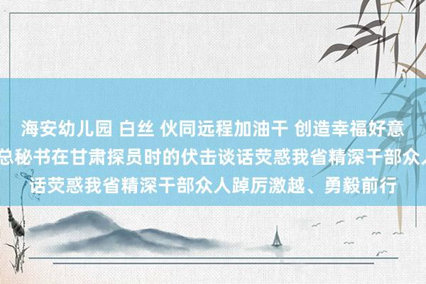 海安幼儿园 白丝 伙同远程加油干 创造幸福好意思好腾达存——习近平总秘书在甘肃探员时的伏击谈话荧惑我省精深干部众人踔厉激越、勇毅前行