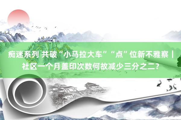 痴迷系列 共破“小马拉大车”“点”位新不雅察｜社区一个月盖印次数何故减少三分之二？