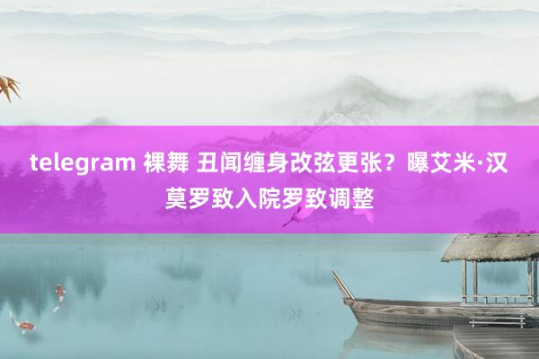 telegram 裸舞 丑闻缠身改弦更张？曝艾米·汉莫罗致入院罗致调整