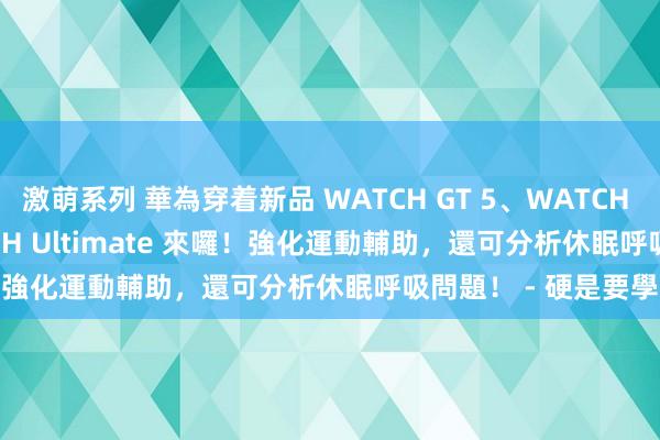 激萌系列 華為穿着新品 WATCH GT 5、WATCH GT 5 Pro 及 WATCH Ultimate 來囉！強化運動輔助，還可分析休眠呼吸問題！ - 硬是要學