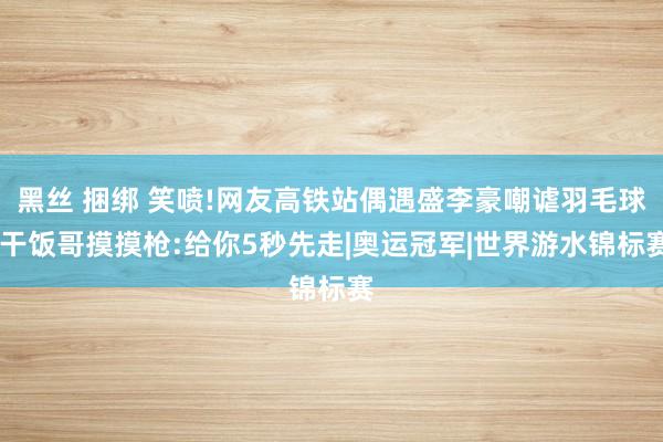 黑丝 捆绑 笑喷!网友高铁站偶遇盛李豪嘲谑羽毛球，干饭哥摸摸枪:给你5秒先走|奥运冠军|世界游水锦标赛