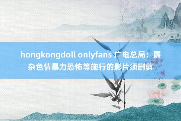 hongkongdoll onlyfans 广电总局：羼杂色情暴力恐怖等施行的影片须删剪