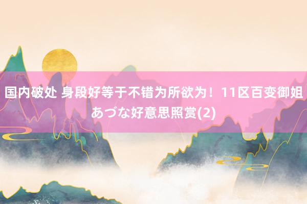 国内破处 身段好等于不错为所欲为！11区百变御姐あづな好意思照赏(2)