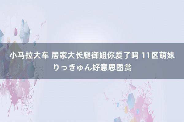 小马拉大车 居家大长腿御姐你爱了吗 11区萌妹りっきゅん好意思图赏