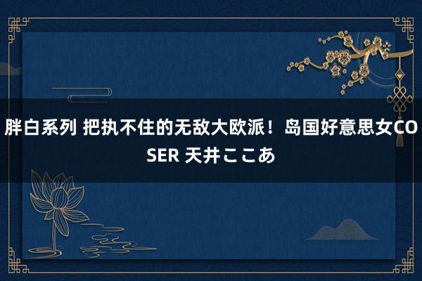 胖白系列 把执不住的无敌大欧派！岛国好意思女COSER 天井ここあ