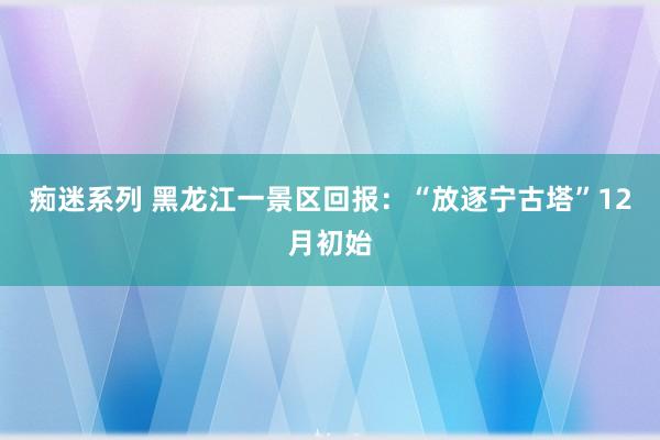 痴迷系列 黑龙江一景区回报：“放逐宁古塔”12月初始